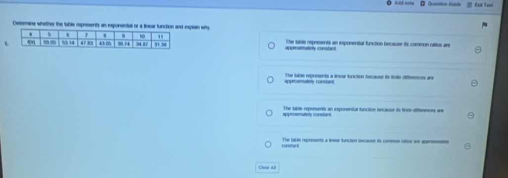 Add note Queation Gude EAR Teni
Determine whether the table represents an exponential or a linear function and explain why
The table represents an exponential function because its common ratios are
6 approxsmately constant
The table represents a tinear function because its finite differences are
approximately constant
The table represents an exponential function because its finite differences are
approxmately constant
The table represents a linear function because its common ratos are approsmately
constant
Clear All