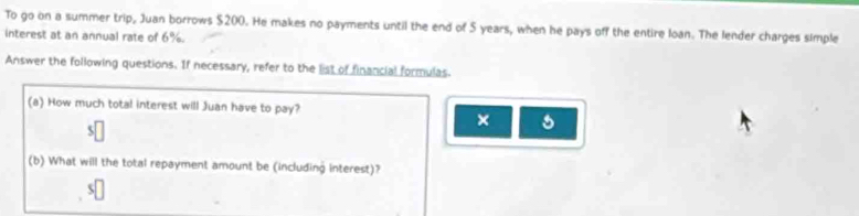 To go on a summer trip, Juan borrows $200. He makes no payments until the end of $ years, when he pays off the entire loan. The lender charges simple 
interest at an annual rate of 6%. 
Answer the following questions. If necessary, refer to the list of financial formulas. 
(a) How much total interest will Juan have to pay? 
× 
(b) What will the total repayment amount be (including interest)?