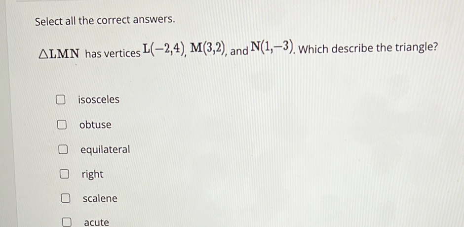 Select all the correct answers.
△ LMN has vertices L(-2,4), M(3,2) , and N(1,-3). Which describe the triangle?
isosceles
obtuse
equilateral
right
scalene
acute