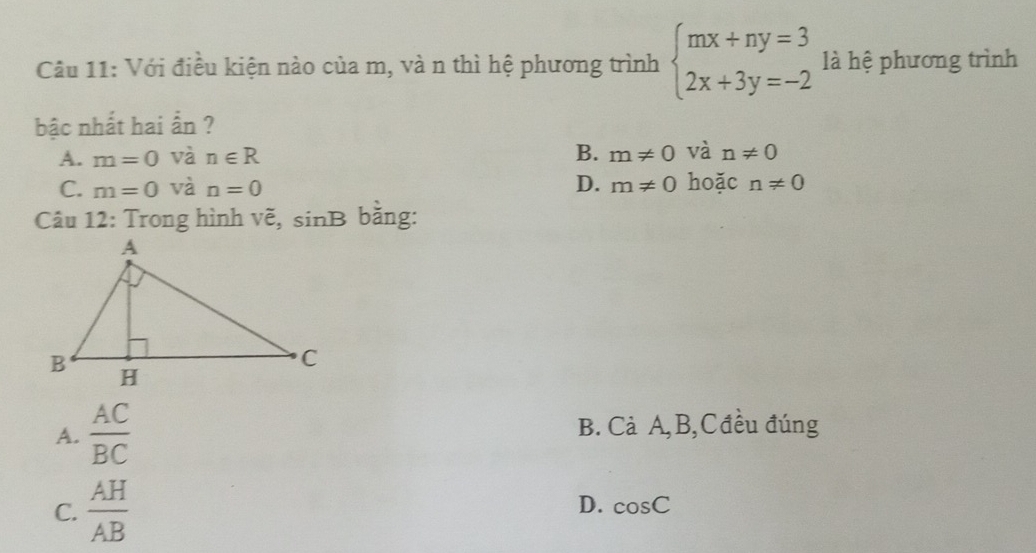 Với điều kiện nào của m, và n thì hệ phương trình beginarrayl mx+ny=3 2x+3y=-2endarray. là hệ phương trình
bậc nhất hai ẩn ?
A. m=0 và n∈ R B. m!= 0 và n!= 0
C. m=0 và n=0 D. m!= 0 hoặc n!= 0
Câu 12: Trong hình vẽ, sinB bằng:
A.  AC/BC  B. Cả A, B,Cđều đúng
C.  AH/AB  D. cos C