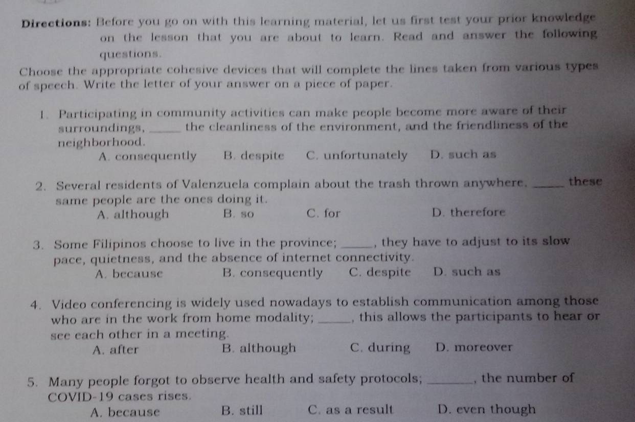 Directions: Before you go on with this learning material, let us first test your prior knowledge
on the lesson that you are about to learn. Read and answer the following
questions.
Choose the appropriate cohesive devices that will complete the lines taken from various types
of speech. Write the letter of your answer on a piece of paper.
1. Participating in community activities can make people become more aware of their
surroundings, _the cleanliness of the environment, and the friendliness of the
neighborhood.
A. consequently B. despite C. unfortunately D. such as
2. Several residents of Valenzuela complain about the trash thrown anywhere. _these
same people are the ones doing it.
A. although B. so C. for D. therefore
3. Some Filipinos choose to live in the province; _, they have to adjust to its slow
pace, quietness, and the absence of internet connectivity.
A. because B. consequently C. despite D. such as
4. Video conferencing is widely used nowadays to establish communication among those
who are in the work from home modality; _, this allows the participants to hear or
see each other in a meeting.
A. after B. although C. during D. moreover
5. Many people forgot to observe health and safety protocols; _, the number of
COVID-19 cases rises.
A. because B. still C. as a result D. even though