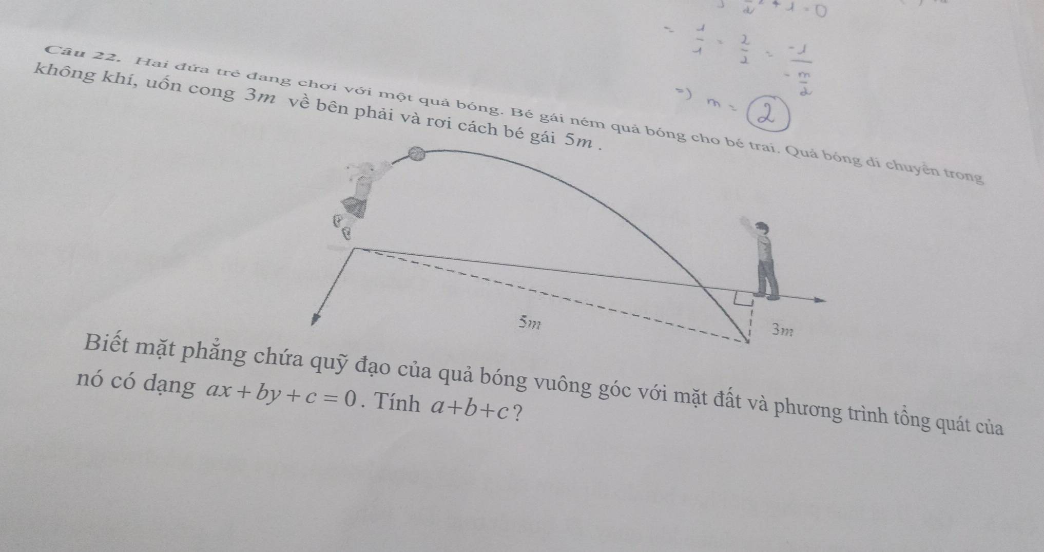 không khí, uốn cong 3m về bên phải và rơi cách bé gái 5m.
Câu 22. Hai đứa trẻ đang chơi với một quả bóng. Bé gái ném quả bóng cho bé trai. Quả bóng di chuyển trong
b
5m
3m
Biết mặt phẳng chứa quỹ đạo của quả bóng vuông góc với mặt đất và phương trình tổng quát của
nó có dạng ax+by+c=0. Tính a+b+c ?