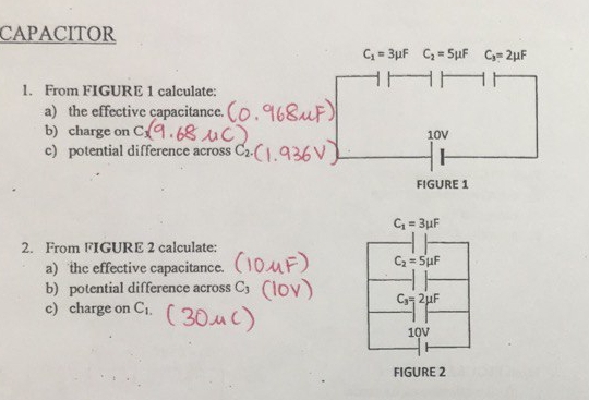 CAPACITOR
C_1=3mu F C_2=5mu F C_3=2mu F
1. From FIGURE 1 calculate: 
a) the effective capacitance. 
b) charge on C 10V
c) potential difference across C_2
FIGURE 1
C_1=3mu F
2. From FIGURE 2 calculate: 
a) the effective capacitance.
C_2=5mu F
b) potential difference across C_3
C_3=2mu F
c) charge on C_1.
1QV 
FIGURE 2