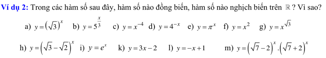 Ví dụ 2: Trong các hàm số sau đây, hàm số nào đồng biến, hàm số nào nghịch biến trên R ? Vì sao? 
a) y=(sqrt(3))^x b) y=5^(frac x)3 c) y=x^(-4) d) y=4^(-x) e) y=π^x f) y=x^2 g) y=x^(sqrt(3))
h) y=(sqrt(3)-sqrt(2))^x i) y=e^x k) y=3x-2 1) y=-x+1 m) y=(sqrt(7)-2)^x· (sqrt(7)+2)^x