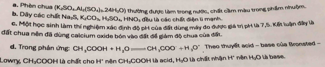 a. Phèn chua (K_2SO_4.Al_2(SO_4)_3.24H_2O) thường được làm trong nước, chất cầm màu trong phẩm nhuộm.
b. Dãy các chất Na_2S, K_2CO_3, H_2SO_4, HNO_3 đều là các chất điện li mạnh.
c. Một học sinh làm thí nghiệm xác định độ pH của đất dùng máy đo được giá trị pH là 7,5. Kết luận đây là
đất chua nên đã dùng calcium oxide bón vào đất để giảm độ chua của đất.
d. Trong phản ứng: CH_3COOH+H_2Oleftharpoons CH_3COO^-+H_3O^+ Theo thuyết acid - base của Bronsted -
Lowry, CH_3COOH là chất cho H * nên CH_3COOH là acid, H_2O là chất nhận H^+ nên H_2O là base.