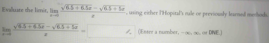 Evaluate the limit, limlimits _xto 0 (sqrt(6.5+6.5x)-sqrt(6.5+5x))/x  , using either l'Hopital's rule or previously learned methods.
limlimits _xto 0 (sqrt(6.5+6.5x)-sqrt(6.5+5x))/x =□ (Enter a number, -∈fty , ∞, or DNE.)