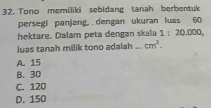 Tono memiliki sebidang tanah berbentuk
persegi panjang, dengan ukuran luas 60
hektare. Dalam peta dengan skala B : 20.000,
luas tanah milik tono adalah _ cm^2.
A. 15
B. 30
C. 120
D. 150