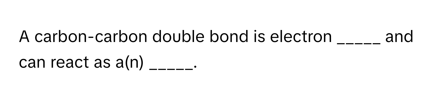 A carbon-carbon double bond is electron _____ and can react as a(n) _____.