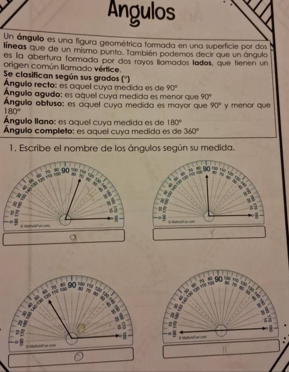 Angulos 
Un ángulo es una figura geométrica formada en una superficie por dos 
líneas que de un mismo punto. También podemos decir que un ángulo 
es la abertura formada por dos rayos llamados lados, que tienen un 
origen común llamado vértice. 
Se clasifican según sus grados (^circ  a 
Ángulo recto: es aquel cuya medida es de 90°
Ángulo agudo: es aquel cuya medida es menor que 90°
Ángulo obtuso: es aquel cuya medida es mayor que 90° y menor que
180°
Ángulo llano: es aquel cuya medida es de 180°
Ángulo completo: es aquel cuya medida es de 360°
1. Escribe el nombre de los ángulos según su medida.
60 80 70 120
140 130 120 110 10 70 80 90 100 110
50
6o 130
50
40
a 
B§ a 
2 B 
E 
8 
◎ MathalsFun com 
a