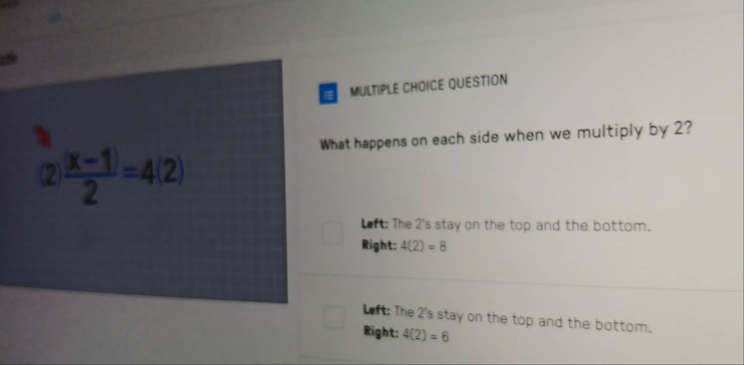 zze
MULTIPLE CHOICE QUESTION
What happens on each side when we multiply by 2?
(2  (|x-1|)/2 =4(2)
Left: The 2 's stay on the top and the bottom.
Right: 4(2)=8
eft: The 2 's stay on the top and the bottom.
Right: 4(2)=6