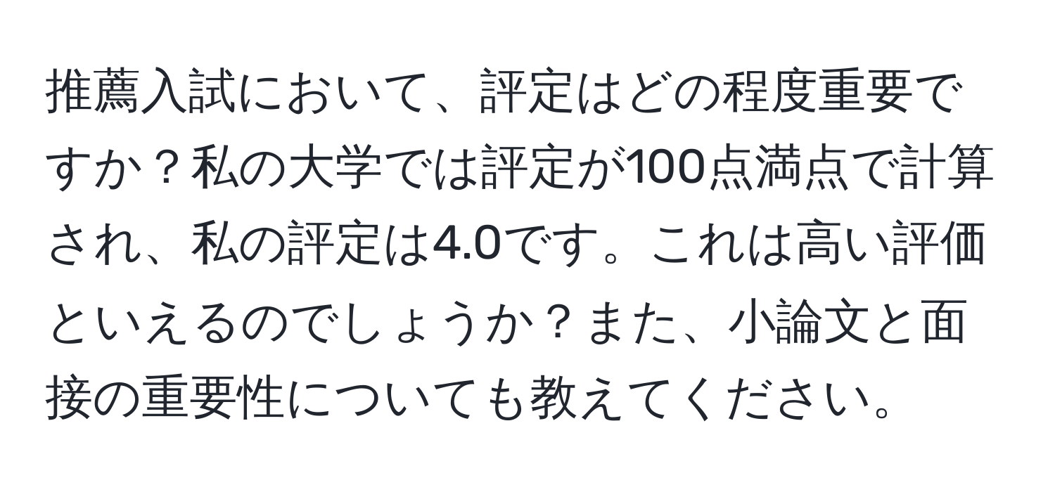 推薦入試において、評定はどの程度重要ですか？私の大学では評定が100点満点で計算され、私の評定は4.0です。これは高い評価といえるのでしょうか？また、小論文と面接の重要性についても教えてください。