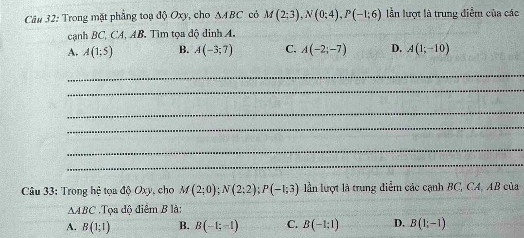 Trong mặt phẳng toạ độ Oxy, cho △ ABC có M(2;3), N(0;4), P(-1;6) lần lượt là trung điểm của các
cạnh BC, CA, AB. Tìm tọa độ đỉnh A.
A. A(1;5) B. A(-3;7) C. A(-2;-7) D. A(1;-10)
_
_
_
_
_
_
Câu 33: Trong hệ tọa độ Oxy, cho M(2;0); N(2;2); P(-1;3) lần lượt là trung điểm các cạnh BC, CA, AB của
△ ABC.Tọa độ điểm B là:
A. B(1;1) B. B(-1;-1) C. B(-1;1) D. B(1;-1)