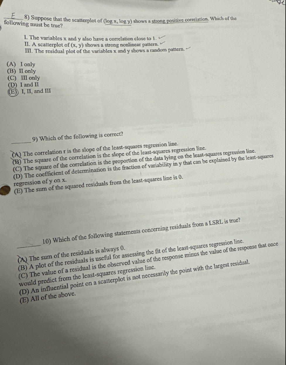 Suppose that the scatterplot of (log x, log y) shows a strong positive correlation. Which of the
following must be true?
I. The variables x and y also have a correlation close to 1.
II. A scatterplot of (x,y) shows a strong nonlinear pattern.
III. The residual plot of the variables x and y shows a random pattern.
(A) I only
(B) II only
(C) III only
(D) I and II
(E)) I, II, and III
_
9) Which of the following is correct?
(A) The correlation r is the slope of the least-squares regression line.
(B) The square of the correlation is the slope of the least-squares regression line.
(C) The square of the correlation is the proportion of the data lying on the least-squares regression line.
(D) The coefficient of determination is the fraction of variability in y that can be explained by the least-squares
regression of y on x.
(E) The sum of the squared residuals from the least-squares line is 0.
10) Which of the following statements concerning residuals from a LSRL is true?
(A) The sum of the residuals is always 0.
(B) A plot of the residuals is useful for assessing the fit of the least-squares regression line.
_(C) The value of a residual is the observed value of the response minus the value of the response that once
would predict from the least-squares regression line.
(D) An influential point on a scatterplot is not necessarily the point with the largest residual.
(E) All of the above.