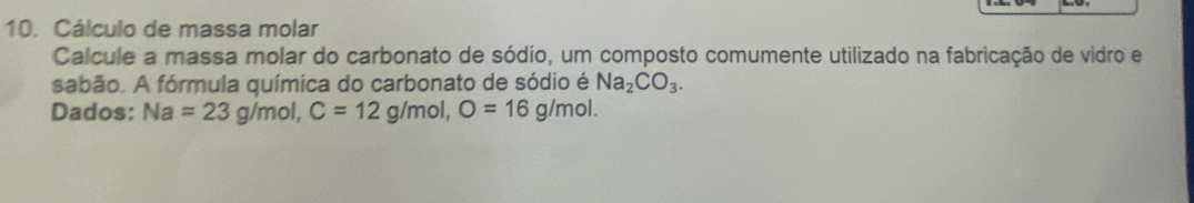 Cálculo de massa molar 
Calcule a massa molar do carbonato de sódio, um composto comumente utilizado na fabricação de vidro e 
sabão. A fórmula química do carbonato de sódio é Na_2CO_3. 
Dados: Na=23g/mol, C=12g/mol, O=16g/mol.