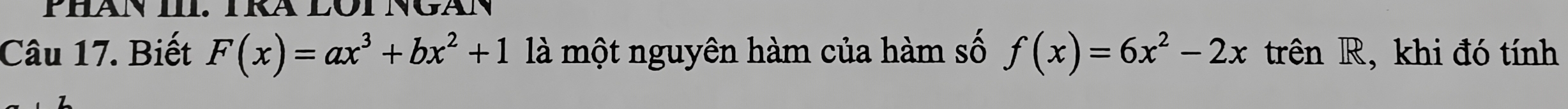 Phăn III. TRA LOT Ngán 
Câu 17. Biết F(x)=ax^3+bx^2+1 là một nguyên hàm của hàm số f(x)=6x^2-2x trên R, khi đó tính