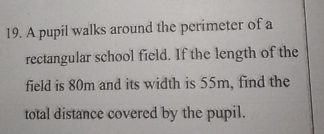 A pupil walks around the perimeter of a 
rectangular school field. If the length of the 
field is 80m and its width is 55m, find the 
total distance covered by the pupil.