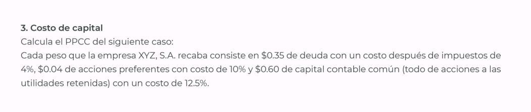 Costo de capital 
Calcula el PPCC del siguiente caso: 
Cada peso que la empresa XYZ, S.A. recaba consiste en $0.35 de deuda con un costo después de impuestos de
4%, $0.04 de acciones preferentes con costo de 10% y $0.60 de capital contable común (todo de acciones a las 
utilidades retenidas) con un costo de 12.5%.