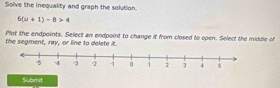 Solve the inequality and graph the solution.
6(u+1)-8>4
Plot the endpoints. Select an endpoint to change it from closed to open. Select the middle of 
the segment, ray, or line to delete it. 
Submit