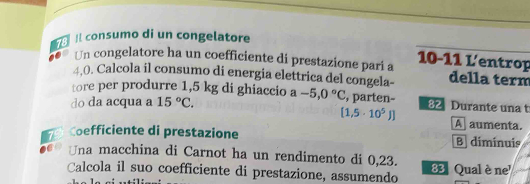 73l consumo di un congelatore
10-11 L'entrop 
Un congelatore ha un coefficiente di prestazione pari a
4,0. Calcola il consumo di energia elettrica del congela- 
della term 
tore per produrre 1,5 kg di ghiaccio a-5,0°C , parten- 82 Durante una t 
do da acqua a 15°C.
[1,5· 10^5)]
A aumenta. 
7 Coefficiente di prestazione B diminuis 
Una macchina di Carnot ha un rendimento di 0,23. 
Calcola il suo coefficiente di prestazione, assumendo 83 Qual è ne