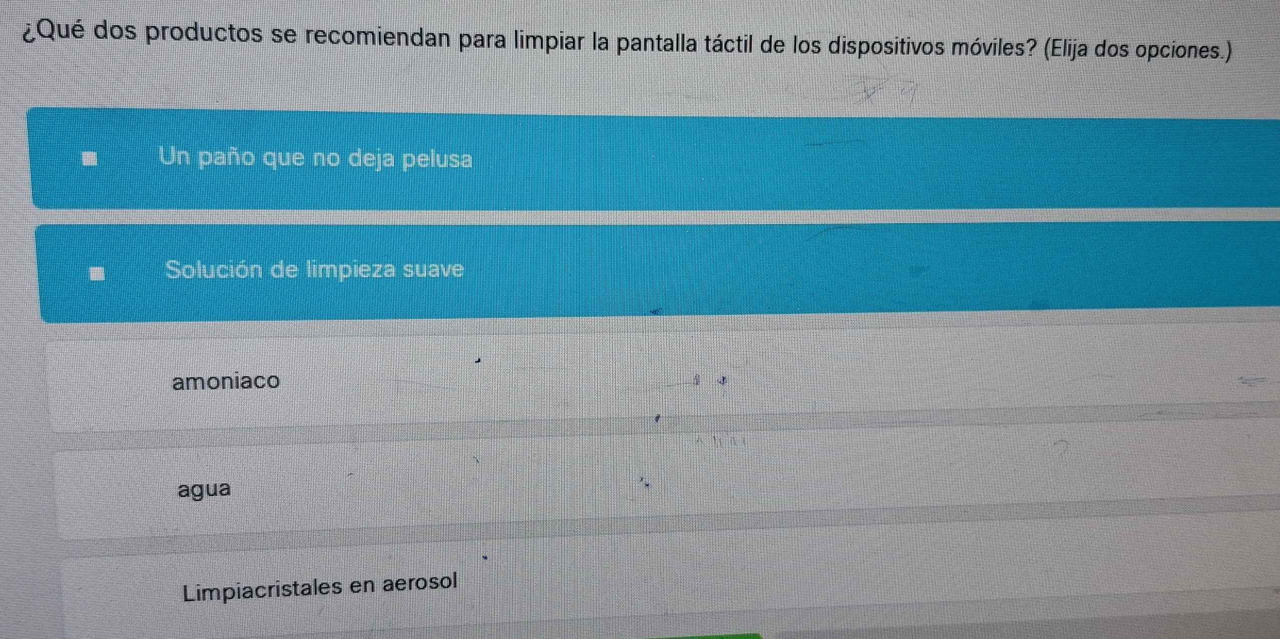 ¿Qué dos productos se recomiendan para limpiar la pantalla táctil de los dispositivos móviles? (Elija dos opciones.)
Un paño que no deja pelusa
Solución de limpieza suave
amoniaco
agua
Limpiacristales en aerosol