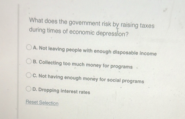 What does the government risk by raising taxes
during times of economic depression?
A. Not leaving people with enough disposable income
B. Collecting too much money for programs
C. Not having enough money for social programs
D. Dropping interest rates
Reset Selection