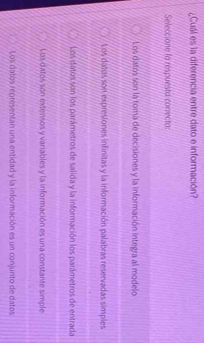¿Cuál es la diferencia entre dato e información?
Seleccione la respuesta correcta:
Los datos son la toma de decisiones y la información integra al modelo
Los datos son expresiones infinitas y la información palabras reservadas simples
Los datos son los parámetros de salida y la información los parámetros de entrada
Los datos son extensos y variables y la información es una constante simple
Los datos representan una entidad y la información es un conjunto de datos