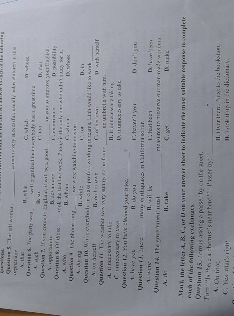 questions. leae the cnrrect answer to each of the following .
Question 5. That tall woman,_ career is very successful, usually helps children in this
orphanage.
A. that B. what C. which D. whose
Question 6. The party was_ well organized that everybody had a great time.
A. such B. so C. too D. that
Question 7. If you come to England, it will be a good _for you to improve your English.
A. opportunity B. advantage C. experience D. possibility
Question 8. Of those _took the test last week, Phong is the only one who didn’t study for it.
A. who B. whom C. which D. whose
Question 9. The phone rang _we were watching television.
A. during B. while C. for D. in
Question 10. While everybody in class prefers working in teams, Linh would like to work _.
A. on herself B. on her own C. of her own D. with herself
_
Question 11. The weather was very sunny, so he found an umbrella with him.
A. it necessary to take B. it unnecessary taking
C. unnecessary to take D. it unnecessary to take
Question 12. You have cleaned your bike, _?
A. have you B. do you C. haven't you D. don't you
Question 13. There_ many earthquakes in California so far.
A. were B. will be C. had been D. have been
Question 14. The government must_ measures to preserve our man-made wonders.
A. do B. take C. get D. make
Mark the letter A, B, C, or D on your answer sheet to indicate the most suitable response to complete
each of the following exchanges.
Question 15. Tom is asking a passer-by on the street.
Tom: “Is there a chemist’s near here?" - Passer-by: “_
"
A. On foot. B. Over there. Next to the bookshop.
C. Yes. that's right. D. Look it up in the dictionary.