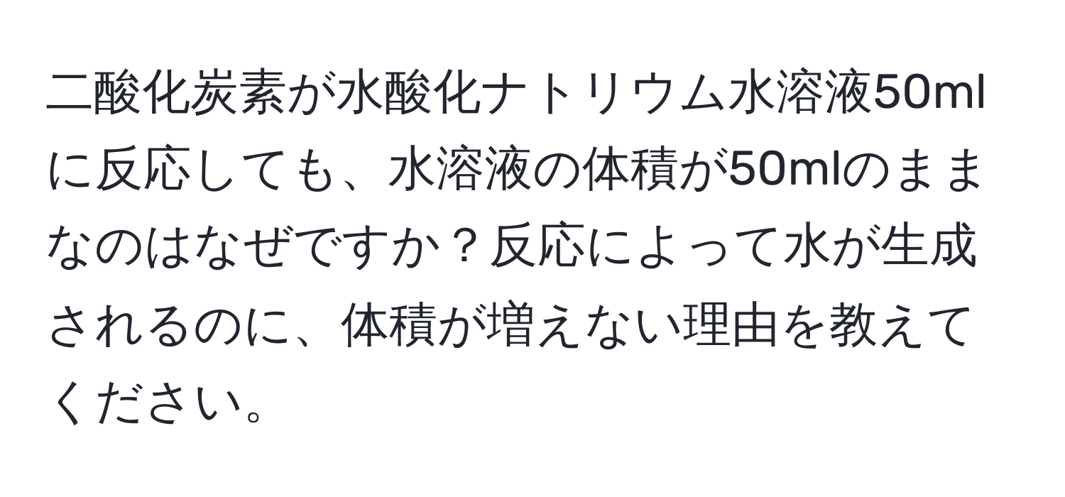 二酸化炭素が水酸化ナトリウム水溶液50mlに反応しても、水溶液の体積が50mlのままなのはなぜですか？反応によって水が生成されるのに、体積が増えない理由を教えてください。