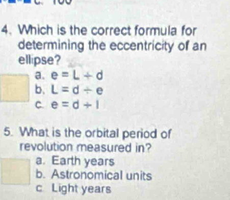 Which is the correct formula for
determining the eccentricity of an
ellipse?
a. e=L+d
b. L=d/ e
C. e=d+1
5. What is the orbital period of
revolution measured in?
a. Earth years
b. Astronomical units
c Light years