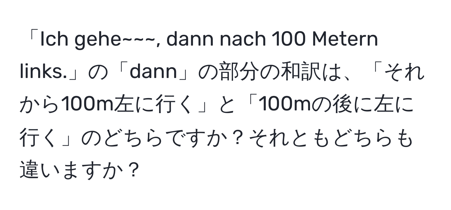 「Ich gehe~~~, dann nach 100 Metern links.」の「dann」の部分の和訳は、「それから100m左に行く」と「100mの後に左に行く」のどちらですか？それともどちらも違いますか？