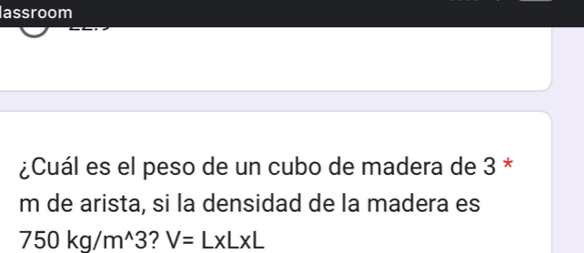 lassroom 
¿Cuál es el peso de un cubo de madera de 3 * 
m de arista, si la densidad de la madera es
750kg/m^(wedge)3 ? V=L* L* L