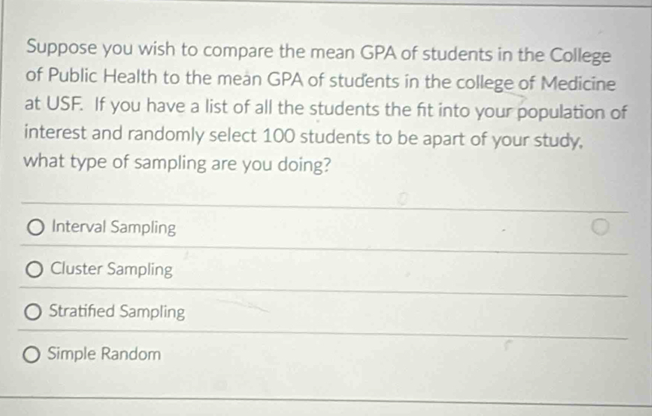 Suppose you wish to compare the mean GPA of students in the College
of Public Health to the mean GPA of students in the college of Medicine
at USF. If you have a list of all the students the fit into your population of
interest and randomly select 100 students to be apart of your study,
what type of sampling are you doing?
Interval Sampling
Cluster Sampling
Stratified Sampling
Simple Random