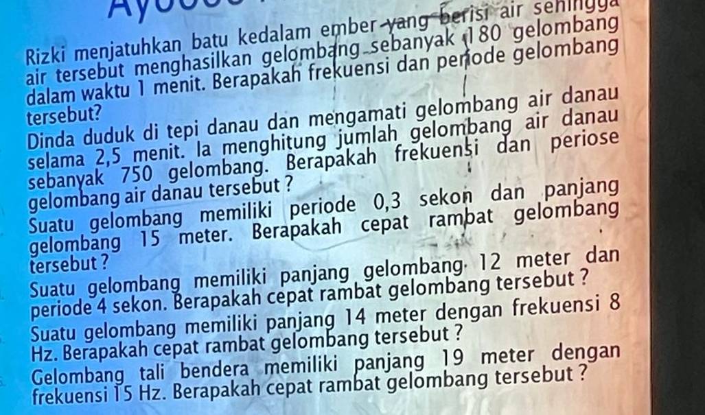 Ayouu 
Rizki menjatuhkan batu kedalam ember yang berisi air sehingga 
air tersebut menghasilkan gelombang sebanyak 180 gelombang 
dalam waktu 1 menit. Berapakah frekuensi dan penode gelombang 
tersebut? 
Dinda duduk di tepi danau dan mengamati gelombang air danau 
selama 2,5 menit. la menghitung jumlah gelombang air danau 
sebanyak 750 gelombang. Berapakah frekuensi dan periose 
gelombang air danau tersebut ? 
Suatu gelombang memiliki periode 0,3 sekon dan panjang 
gelombang 15 meter. Berapakah cepat rambat gelombang 
tersebut ? 
Suatu gelombang memiliki panjang gelombang 12 meter dan 
periode 4 sekon. Berapakah cepat rambat gelombang tersebut ? 
Suatu gelombang memiliki panjang 14 meter dengan frekuensi 8
Hz. Berapakah cepat rambat gelombang tersebut ? 
Gelombang_ tali _bendera memiliki panjang 19 meter dengan 
frekuensi 15 Hz. Berapakah cepat rambat gelombang tersebut ?