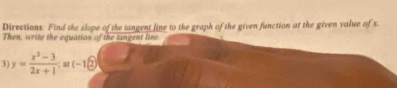 Directions: Find the slope of the tangent line to the graph of the given function at the given value of x. 
Then, write the equation of the tangent line. 
3) y= (x^3-3)/2x+1 ; at (-1(2)