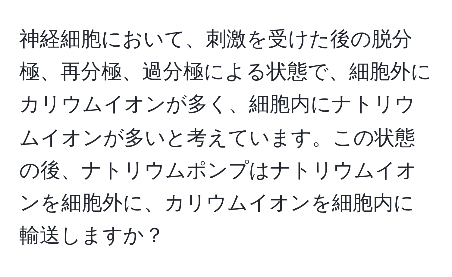 神経細胞において、刺激を受けた後の脱分極、再分極、過分極による状態で、細胞外にカリウムイオンが多く、細胞内にナトリウムイオンが多いと考えています。この状態の後、ナトリウムポンプはナトリウムイオンを細胞外に、カリウムイオンを細胞内に輸送しますか？