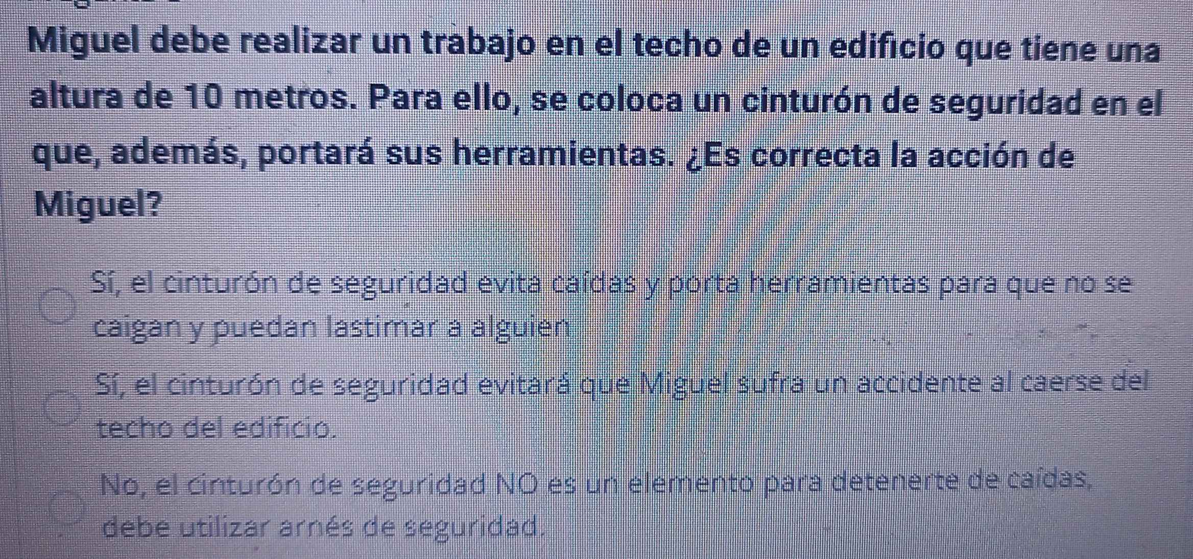 Miguel debe realizar un trabajo en el techo de un edificio que tiene una
altura de 10 metros. Para ello, se coloca un cinturón de seguridad en el
que, además, portará sus herramientas. ¿Es correcta la acción de
Miguel?
Sí, el cinturón de seguridad evita caídas y porta herramientas para que no se
caigan y puedan lastimar a alguien
Sí, el cinturón de seguridad evitará que Miguel sufra un accidente al caerse del
techo del edificio.
No, el cinturón de seguridad NO es un elemento para detenerte de caídas,
debe utilizar arnés de seguridad.