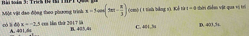 Bài toán 3: Trích Đế thi THPT Quốc gi
Một vật dao động theo phương trình x=5cos (5π t- π /3 )(cm) ( t tính bằng s). Kể từ t=0 thời điểm vật qua vị trí
có li độ x=-2,5cm lần thứ 2017 là
C. 401,3s D. 403,5s.
A. 401,6s B. 403,4s