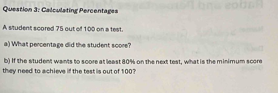 Calculating Percentages 
A student scored 75 out of 100 on a test. 
a) What percentage did the student score? 
b) If the student wants to score at least 80% on the next test, what is the minimum score 
they need to achieve if the test is out of 100?