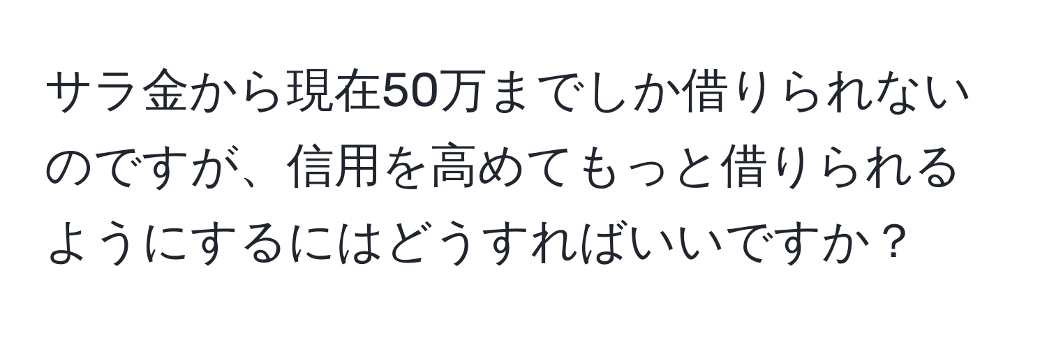 サラ金から現在50万までしか借りられないのですが、信用を高めてもっと借りられるようにするにはどうすればいいですか？