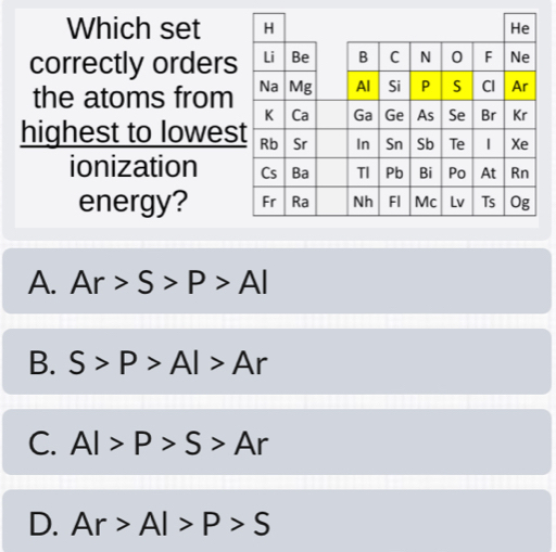 Which set 
correctly orders
the atoms from
highest to lowes
ionization 
energy?
A. Ar>S>P>Al
B. S>P>Al>Ar
C. Al>P>S>Ar
D. Ar>Al>P>S