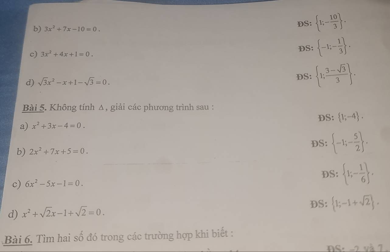 3x^2+7x-10=0.
DS: 1;- 10/3 . 
c) 3x^2+4x+1=0.
DS: -1;- 1/3 . 
d) sqrt(3)x^2-x+1-sqrt(3)=0. 
DS b: 1; (3-sqrt(3))/3 . . 
Bài 5. Không tính Δ, giải các phương trình sau : 
DS:  1;-4. 
a) x^2+3x-4=0. 
b) 2x^2+7x+5=0. DS:  -1;- 5/2 . 
DS:  1;- 1/6  , 
c) 6x^2-5x-1=0. 
DS:  1;-1+sqrt(2). 
d) x^2+sqrt(2)x-1+sqrt(2)=0. 
Bài 6. Tìm hai số đó trong các trường hợp khi biết : 
DS: -2 và 7 .