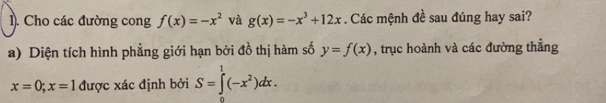 1). Cho các đường cong f(x)=-x^2 và g(x)=-x^3+12x. Các mệnh đề sau đúng hay sai? 
a) Diện tích hình phẳng giới hạn bởi đồ thị hàm số y=f(x) , trục hoành và các đường thẳng
x=0; x=1 được xác định bởi S=∈tlimits _0^(1(-x^2))dx.