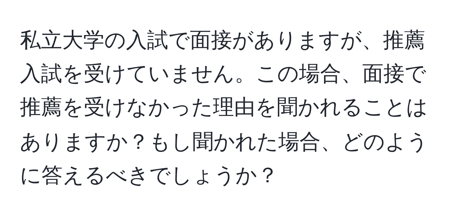 私立大学の入試で面接がありますが、推薦入試を受けていません。この場合、面接で推薦を受けなかった理由を聞かれることはありますか？もし聞かれた場合、どのように答えるべきでしょうか？