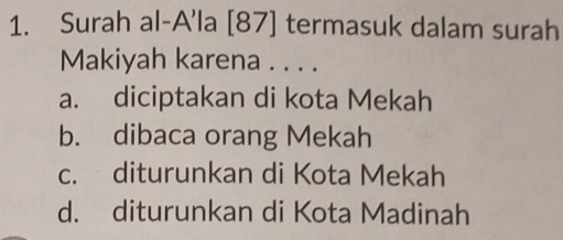 Surah al-A'la [ 87 ] termasuk dalam surah
Makiyah karena . . . .
a. diciptakan di kota Mekah
b. dibaca orang Mekah
c. diturunkan di Kota Mekah
d. diturunkan di Kota Madinah