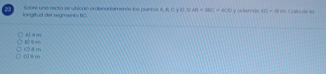 Sobre una recta se ubican ordenadamente los puntos A, B, C y D. Si AB=3BC=4CD y además AD=19m. Calcule la
longitud del segmento BC.
A) 4 m
B) 5m
C) 8 m
D) 9m