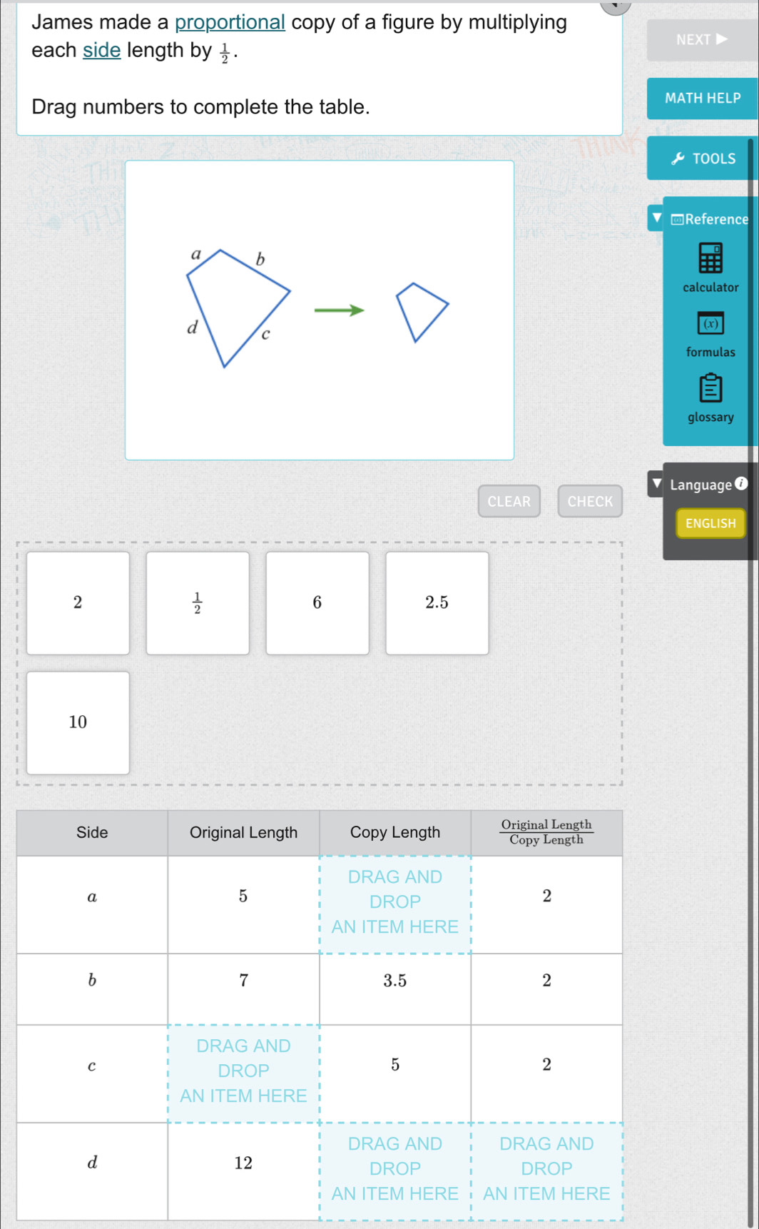 James made a proportional copy of a figure by multiplying 
NEXT▶ 
each side length by  1/2 . 
MATH HELP 
Drag numbers to complete the table. 
TOOLS 
Reference 
calculator 
(x) 
formulas 
glossary 
Language ⑦ 
CLEAR CHECK 
ENGLISH
 1/2 
6
2 2.5
10