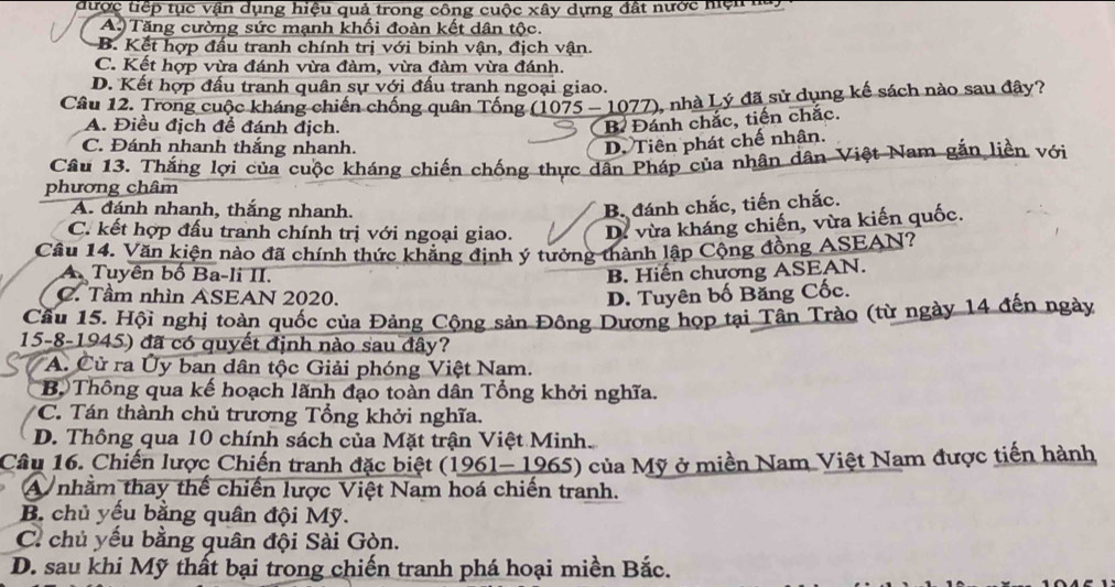 được tiếp tục vận dụng hiệu quả trong công cuộc xây dựng đất nước hện ha
A. Tăng cường sức mạnh khối đoàn kết dân tộc.
B. Kết hợp đấu tranh chính trị với binh vận, địch vận.
C. Kết hợp vừa đánh vừa đàm, vừa đàm vừa đánh.
D. Kết hợp đấu tranh quân sự với đấu tranh ngoại giao.
Câu 12. Trong cuộc kháng chiến chống quân Tống (1075 - 1077), nhà Lý đã sử dụng kế sách nào sau đây?
A. Điều địch để đánh địch.
B Đánh chắc, tiến chắc.
C. Đánh nhanh thắng nhanh.
D. Tiên phát chế nhân.
Câu 13. Thắng lợi của cuộc kháng chiến chống thực dân Pháp của nhân dân Việt Nam gắn liền với
phương châm
A. đánh nhanh, thắng nhanh.
B đánh chắc, tiến chắc.
C. kết hợp đấu tranh chính trị với ngoại giao. D. vừa kháng chiến, vừa kiến quốc.
Câu 14. Văn kiện nào đã chính thức khẳng định ý tưởng thành lập Cộng đồng ASEAN?
A. Tuyên bố Ba-li II. B. Hiến chương ASEAN.
C. Tầm nhìn ASEAN 2020.
D. Tuyên bố Băng Cốc.
Cầu 15. Hội nghị toàn quốc của Đảng Cộng sản Đông Dương họp tại Tân Trào (từ ngày 14 đến ngày
15-8-1945) đã có quyết định nào sau đây?
A. Cử ra Ủy ban dân tộc Giải phóng Việt Nam.
Bộ Thông qua kế hoạch lãnh đạo toàn dân Tổng khởi nghĩa.
*C. Tán thành chủ trương Tổng khởi nghĩa.
D. Thông qua 10 chính sách của Mặt trận Việt Minh.
Câu 16. Chiến lược Chiến tranh đặc biệt (1961- 1965) của Mỹ ở miền Nam Việt Nam được tiến hành
A nhằm thay thế chiến lược Việt Nam hoá chiến tranh.
B. chủ yếu bằng quân đội Mỹ.
C. chủ yếu bằng quân đội Sài Gòn.
D. sau khi Mỹ thất bại trong chiến tranh phá hoại miền Bắc.