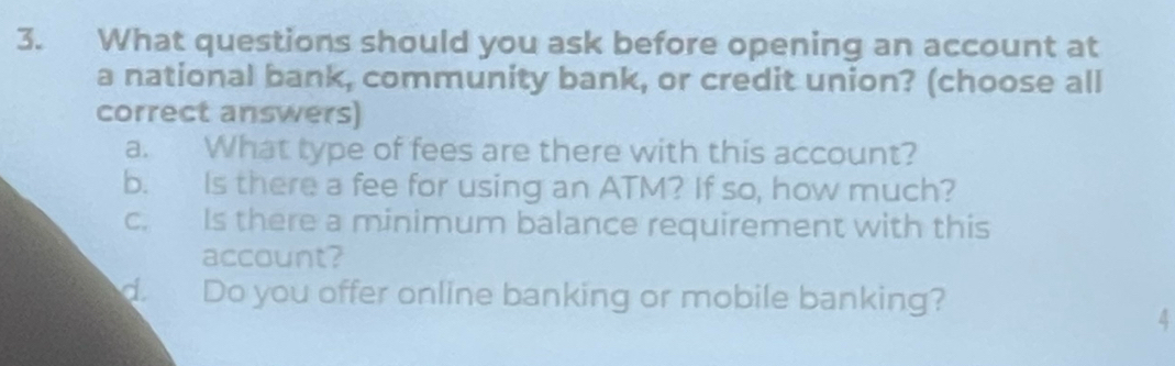 What questions should you ask before opening an account at 
a national bank, community bank, or credit union? (choose all 
correct answers) 
a. What type of fees are there with this account? 
b. Is there a fee for using an ATM? If so, how much? 
c. Is there a minimum balance requirement with this 
account? 
do Do you offer online banking or mobile banking? 
4