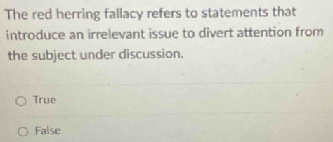 The red herring fallacy refers to statements that
introduce an irrelevant issue to divert attention from
the subject under discussion.
True
False