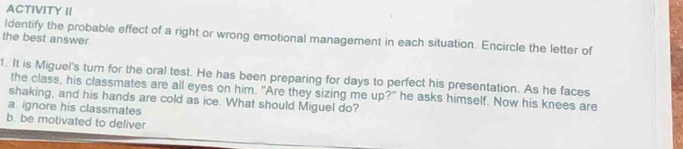 ACTIVITY II
ldentify the probable effect of a right or wrong emotional management in each situation. Encircle the letter of
the best answer.
1. It is Miguel's turn for the oral test. He has been preparing for days to perfect his presentation. As he faces
the class, his classmates are all eyes on him. "Are they sizing me up?" he asks himself. Now his knees are
shaking, and his hands are cold as ice. What should Miguel do?
a. ignore his classmates
b. be motivated to deliver